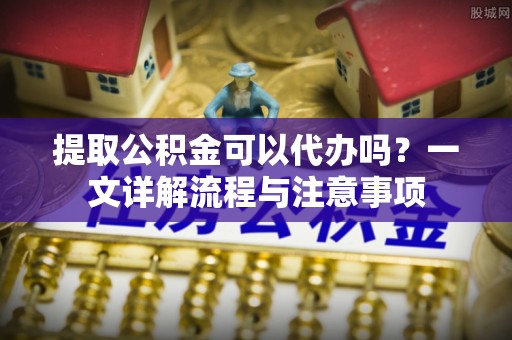 延长提取公积金可以代办吗？一文详解流程与注意事项