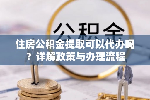 延长住房公积金提取可以代办吗？详解政策与办理流程