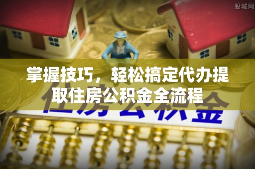 延长掌握技巧，轻松搞定代办提取住房公积金全流程