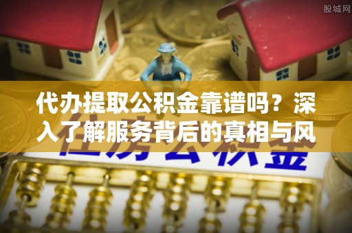 延长代办提取公积金靠谱吗？深入了解服务背后的真相与风险