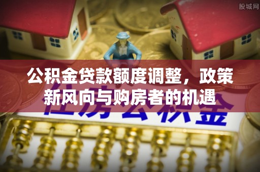 延长公积金贷款额度调整，政策新风向与购房者的机遇