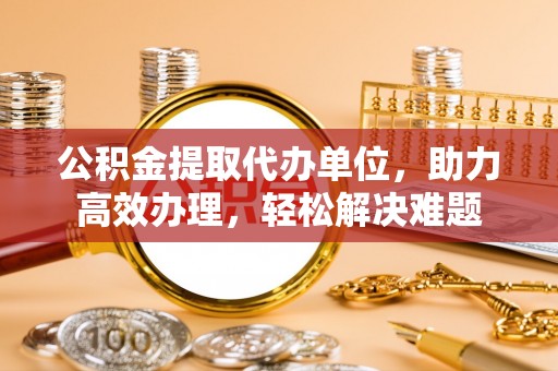 延长公积金提取代办单位，助力高效办理，轻松解决难题