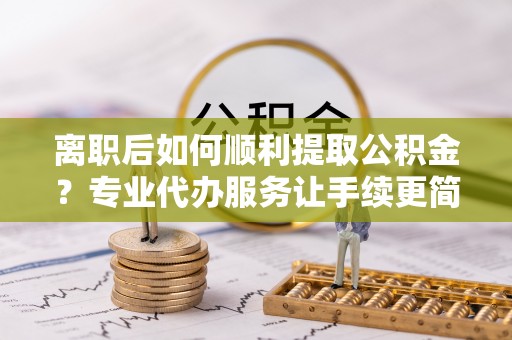 延长离职后如何顺利提取公积金？专业代办服务让手续更简单