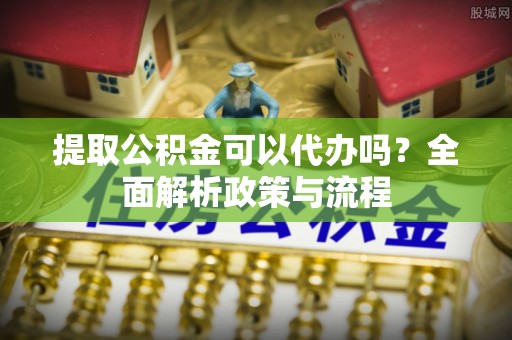 延长提取公积金可以代办吗？全面解析政策与流程