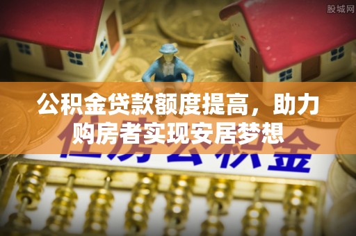 延长公积金贷款额度提高，助力购房者实现安居梦想